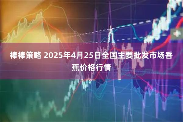棒棒策略 2025年4月25日全国主要批发市场香蕉价格行情