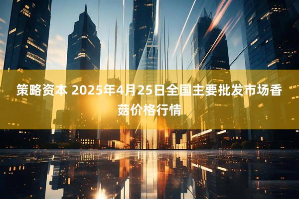 策略资本 2025年4月25日全国主要批发市场香菇价格行情