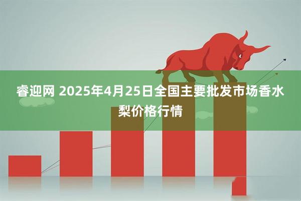 睿迎网 2025年4月25日全国主要批发市场香水梨价格行情