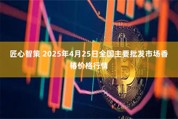 匠心智策 2025年4月25日全国主要批发市场香椿价格行情