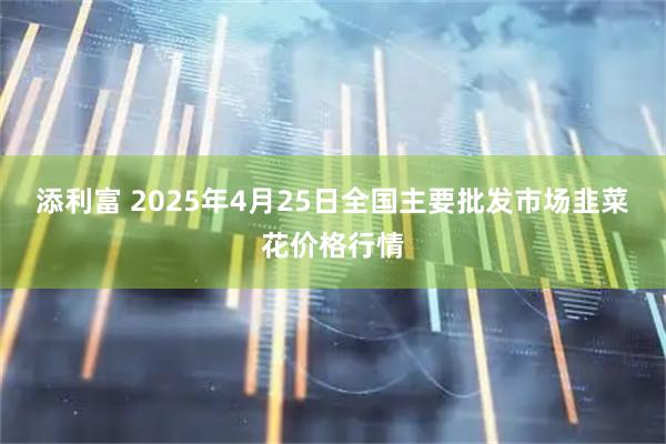 添利富 2025年4月25日全国主要批发市场韭菜花价格行情