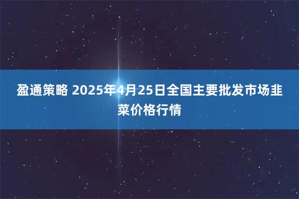 盈通策略 2025年4月25日全国主要批发市场韭菜价格行情