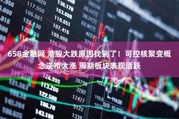 658金融网 港股大跌原因找到了！可控核聚变概念逆市大涨 周期板块表现活跃