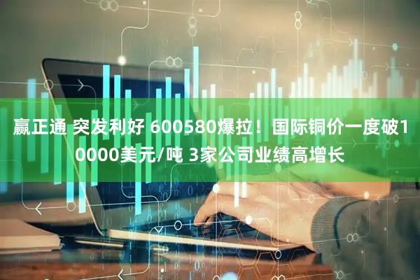 赢正通 突发利好 600580爆拉！国际铜价一度破10000美元/吨 3家公司业绩高增长