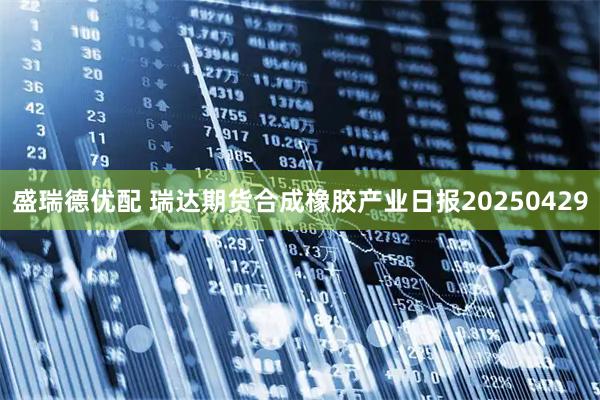 盛瑞德优配 瑞达期货合成橡胶产业日报20250429