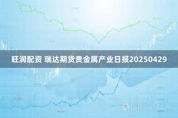 旺润配资 瑞达期货贵金属产业日报20250429