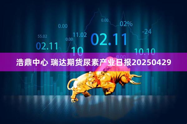 浩鼎中心 瑞达期货尿素产业日报20250429