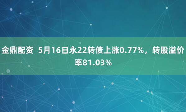 金鼎配资  5月16日永22转债上涨0.77%，转股溢价率81.03%
