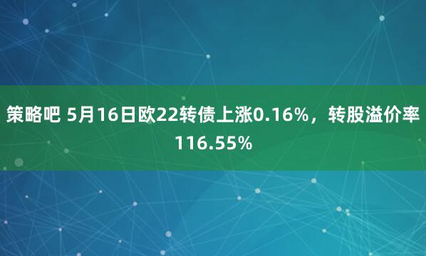 策略吧 5月16日欧22转债上涨0.16%，转股溢价率116.55%