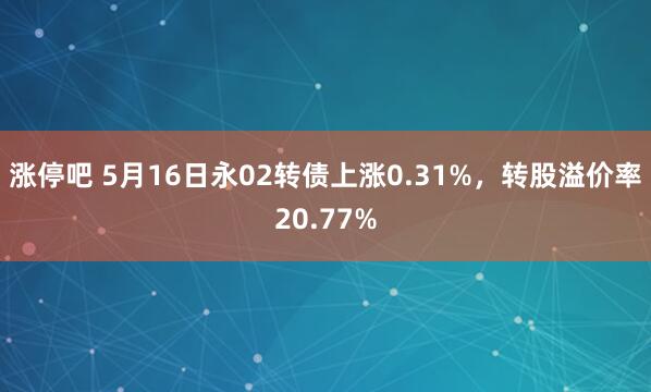 涨停吧 5月16日永02转债上涨0.31%，转股溢价率20.77%
