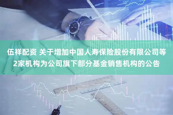 伍祥配资 关于增加中国人寿保险股份有限公司等2家机构为公司旗下部分基金销售机构的公告