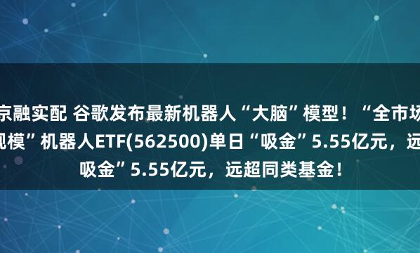 京融实配 谷歌发布最新机器人“大脑”模型！“全市场唯一两百亿规模”机器人ETF(562500)单日“吸金”5.55亿元，远超同类基金！