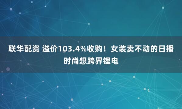 联华配资 溢价103.4%收购！女装卖不动的日播时尚想跨界锂电