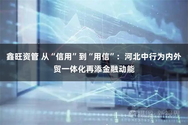 鑫旺资管 从“信用”到“用信”：河北中行为内外贸一体化再添金融动能