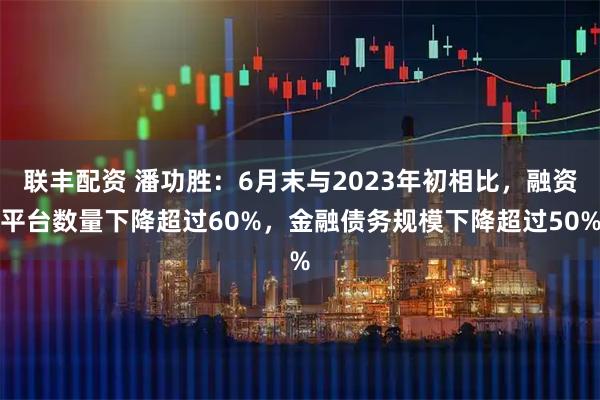 联丰配资 潘功胜：6月末与2023年初相比，融资平台数量下降超过60%，金融债务规模下降超过50%