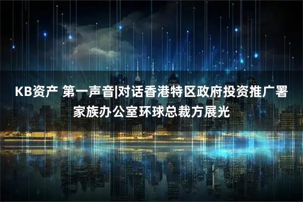 KB资产 第一声音|对话香港特区政府投资推广署家族办公室环球总裁方展光