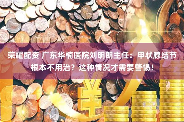 荣耀配资 广东华楠医院刘明朗主任：甲状腺结节根本不用治？这种情况才需要警惕！