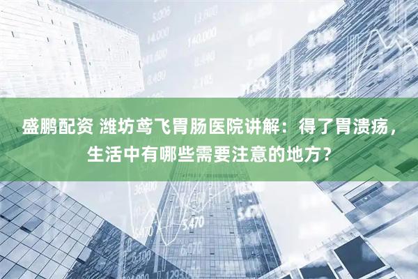 盛鹏配资 潍坊鸢飞胃肠医院讲解：得了胃溃疡，生活中有哪些需要注意的地方？