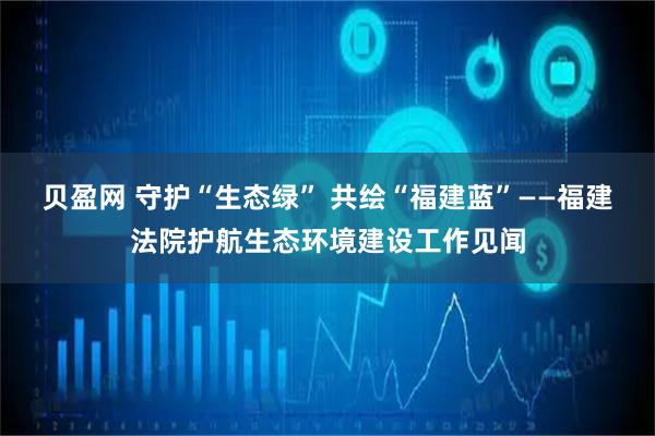 贝盈网 守护“生态绿” 共绘“福建蓝”——福建法院护航生态环境建设工作见闻