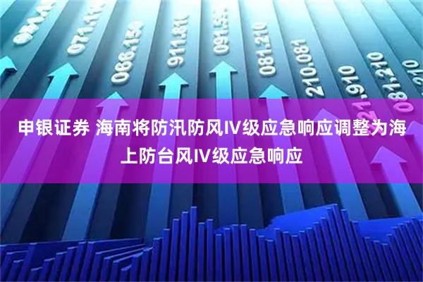 申银证券 海南将防汛防风Ⅳ级应急响应调整为海上防台风Ⅳ级应急响应