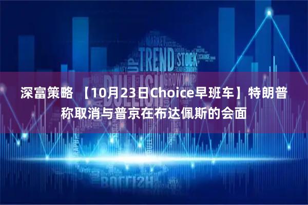 深富策略 【10月23日Choice早班车】特朗普称取消与普京在布达佩斯的会面