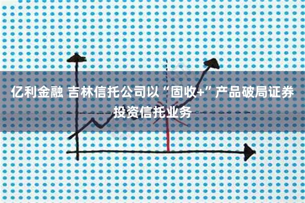 亿利金融 吉林信托公司以“固收+”产品破局证券投资信托业务