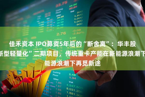 佳禾资本 IPO募资5年后的“断舍离”：华丰股份叫停“新型轻量化”二期项目，传统重卡产能在新能源浪潮下再觅新途