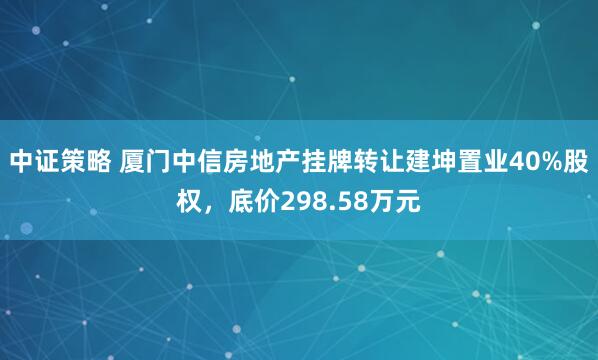 中证策略 厦门中信房地产挂牌转让建坤置业40%股权，底价298.58万元