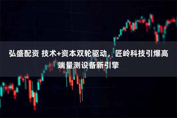 弘盛配资 技术+资本双轮驱动，匠岭科技引爆高端量测设备新引擎