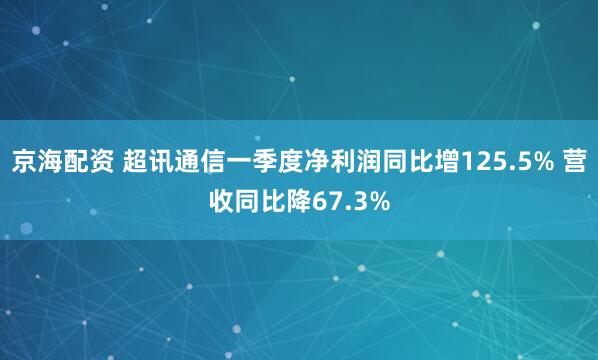 京海配资 超讯通信一季度净利润同比增125.5% 营收同比降67.3%