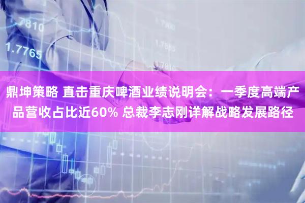 鼎坤策略 直击重庆啤酒业绩说明会：一季度高端产品营收占比近60% 总裁李志刚详解战略发展路径