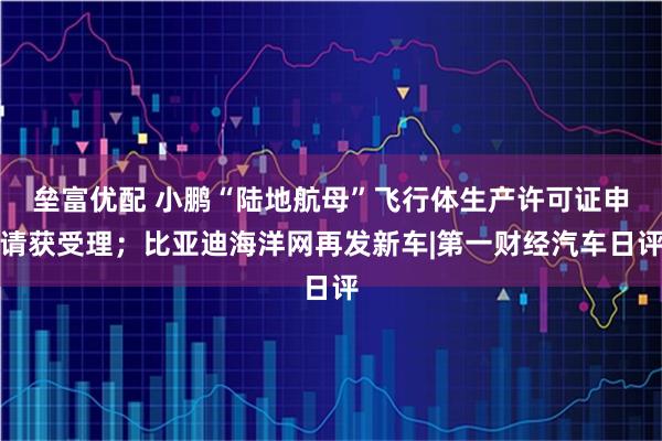 垒富优配 小鹏“陆地航母”飞行体生产许可证申请获受理；比亚迪海洋网再发新车|第一财经汽车日评