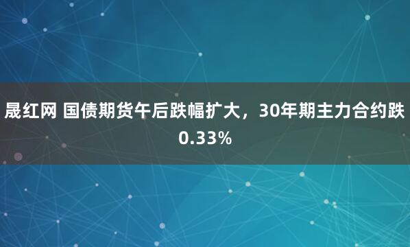 晟红网 国债期货午后跌幅扩大，30年期主力合约跌0.33%