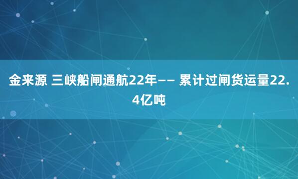 金来源 三峡船闸通航22年—— 累计过闸货运量22.4亿吨