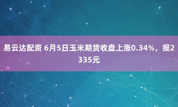 易云达配资 6月5日玉米期货收盘上涨0.34%，报2335元