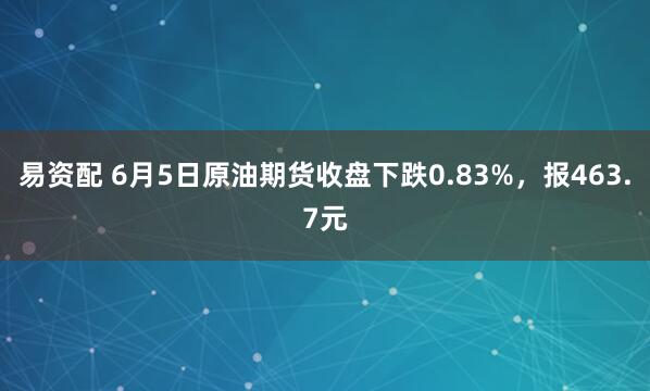 易资配 6月5日原油期货收盘下跌0.83%，报463.7元