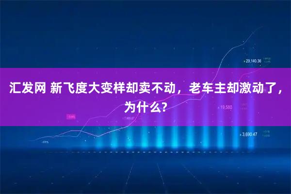 汇发网 新飞度大变样却卖不动，老车主却激动了，为什么?