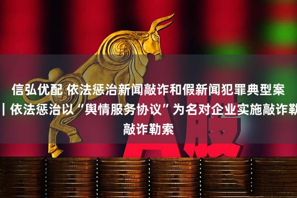 信弘优配 依法惩治新闻敲诈和假新闻犯罪典型案例｜依法惩治以“舆情服务协议”为名对企业实施敲诈勒索