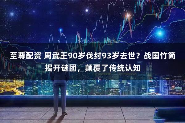 至尊配资 周武王90岁伐纣93岁去世？战国竹简揭开谜团，颠覆了传统认知