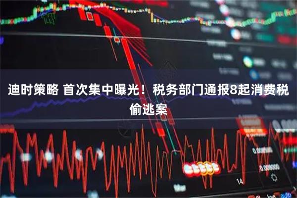 迪时策略 首次集中曝光！税务部门通报8起消费税偷逃案