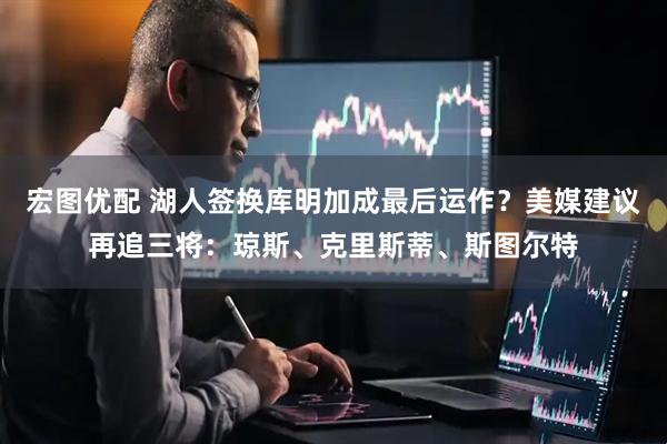 宏图优配 湖人签换库明加成最后运作？美媒建议再追三将：琼斯、克里斯蒂、斯图尔特