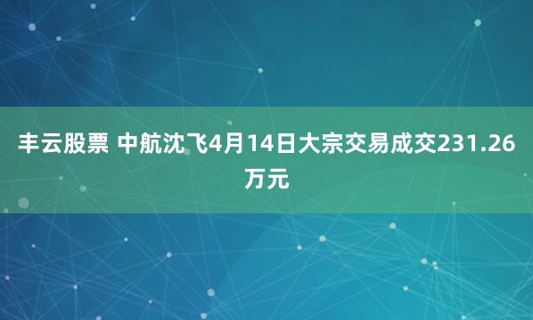 丰云股票 中航沈飞4月14日大宗交易成交231.26万元